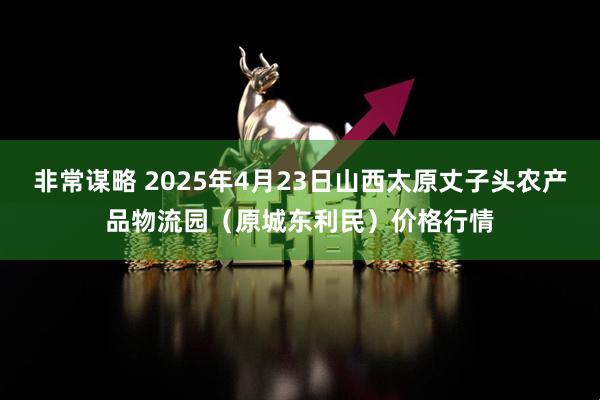 非常谋略 2025年4月23日山西太原丈子头农产品物流园(原城东利民)价格行情