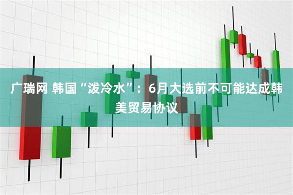 广瑞网 韩国“泼冷水”:6月大选前不可能达成韩美贸易协议
