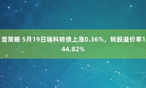 壹策略 5月19日瑞科转债上涨0.36%,转股溢价率144.82%