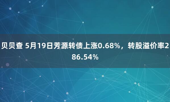 贝贝查 5月19日芳源转债上涨0.68%,转股溢价率286.54%