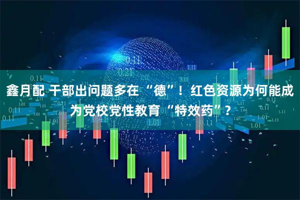 鑫月配 干部出问题多在 “德”!红色资源为何能成为党校党性教育 “特效药”?