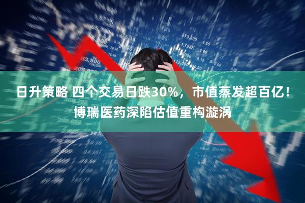 日升策略 四个交易日跌30%,市值蒸发超百亿!博瑞医药深陷估值重构漩涡