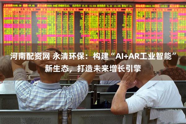 河南配资网 永清环保:构建“AI+AR工业智能”新生态,打造未来增长引擎