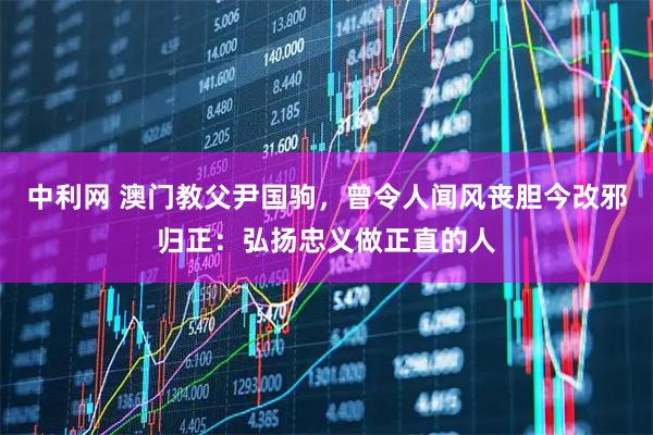 中利网 澳门教父尹国驹,曾令人闻风丧胆今改邪归正:弘扬忠义做正直的人