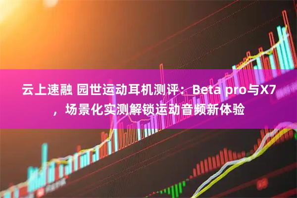 云上速融 园世运动耳机测评:Beta pro与X7,场景化实测解锁运动音频新体验