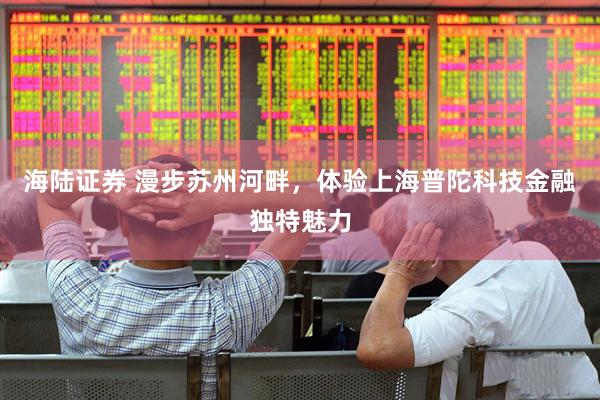海陆证券 漫步苏州河畔,体验上海普陀科技金融独特魅力
