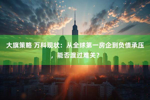 大旗策略 万科现状：从全球第一房企到负债承压，能否渡过难关？