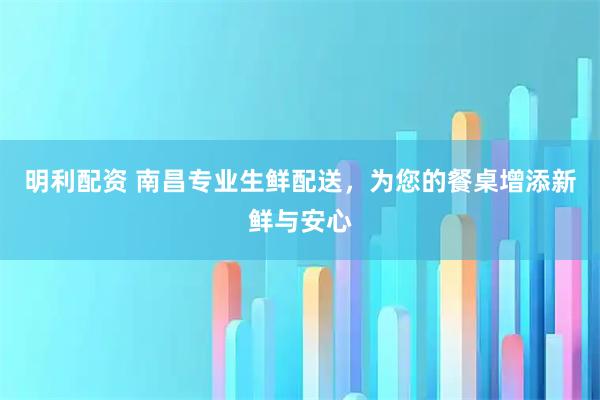 明利配资 南昌专业生鲜配送，为您的餐桌增添新鲜与安心