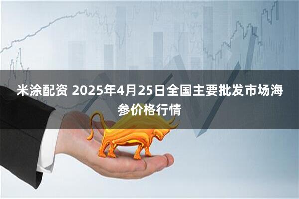 米涂配资 2025年4月25日全国主要批发市场海参价格行情