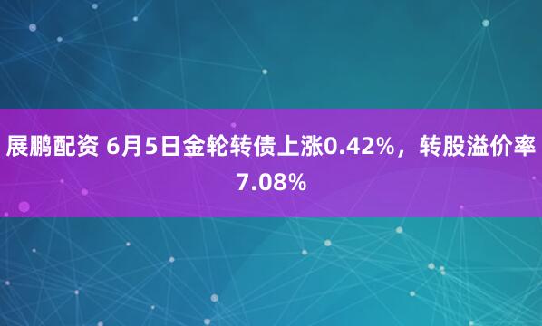 展鹏配资 6月5日金轮转债上涨0.42%，转股溢价率7.08%