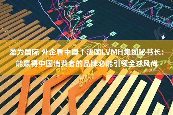 盈为国际 外企看中国丨法国LVMH集团秘书长:能赢得中国消费者的品牌必能引领全球风尚