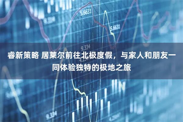 睿新策略 居莱尔前往北极度假，与家人和朋友一同体验独特的极地之旅