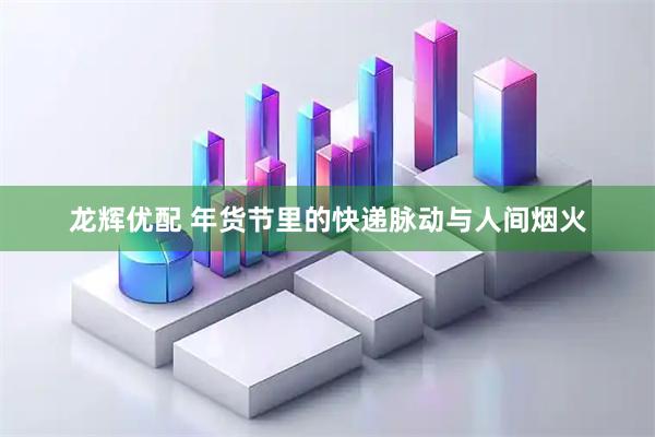 龙辉优配 年货节里的快递脉动与人间烟火
