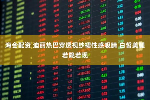 海会配资 迪丽热巴穿透视纱裙性感吸睛 白皙美腿若隐若现