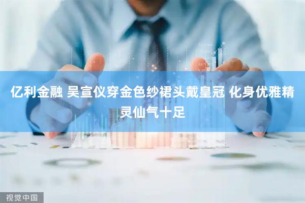 亿利金融 吴宣仪穿金色纱裙头戴皇冠 化身优雅精灵仙气十足